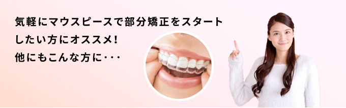 気軽にマウスピースで部分矯正をスタートしたい方にオススメ!他にもこんな方に…