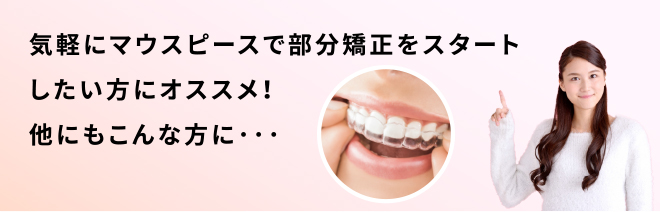 気軽にマウスピースで部分矯正をスタートしたい方にオススメ!他にもこんな方に…