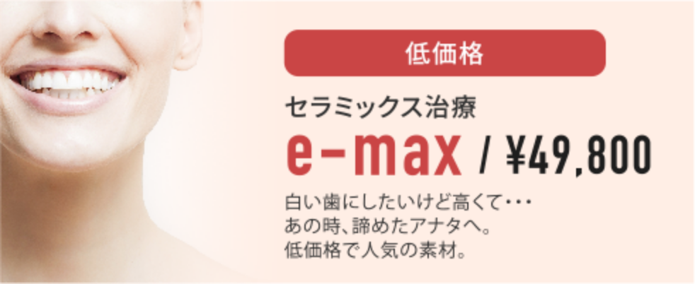 低価格セラミックス治療e-max¥49,800白い歯にしたいけど高くて・・・あの時、諦めたアナタへ。低価格で人気の素材。