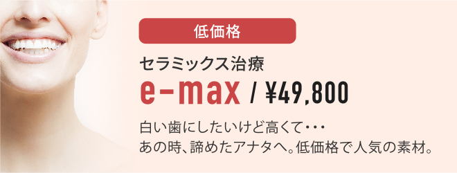 低価格セラミックス治療e-max¥49,800白い歯にしたいけど高くて・・・あの時、諦めたアナタへ。低価格で人気の素材。